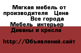 Мягкая мебель от производителя › Цена ­ 10 950 - Все города Мебель, интерьер » Диваны и кресла   